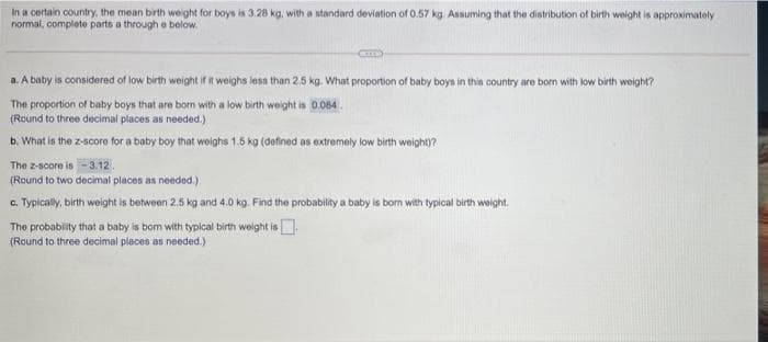 In a certain country, the mean birth weight for boys is 3.28 kg, with a standard deviation of 0.57 kg. Assuming that the distribution of birth weight is approximately
normal, complete parts a through e below.
a. A baby is considered of low birth weight if it weighs less than 2.5 kg. What proportion of baby boys in this country are born with low birth weight?
The proportion of baby boys that are born with a low birth weight is 0.084.
(Round to three decimal places as needed.)
b. What is the z-score for a baby boy that woighs 1.5 kg (defined as extremely low birth weight)?
The z-score is-3.12.
(Round to two decimal places as needed.)
c. Typicaly, birth weight is between 2.5 kg and 4.0 kg. Find the probability a baby is born with typical birth weight.
The probability that a baby is bom with typical birth woight is
(Round to three decimal places as needed.)
