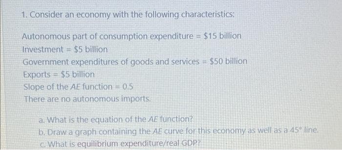 1. Consider an economy with the following characteristics:
Autonomous part of consumption expenditure = $15 billion
Investment = $5 billion
%3D
Government expenditures of goods and services = $50 billion
Exports = $5 billion
Slope of the AE function = 0.5
There are no autonomous imports.
%3D
a. What is the equation of the AE function?
b. Draw a graph containing the AE curve for this economy as well as a 45° line.
C. What is equilibrium expenditure/real GDP?
