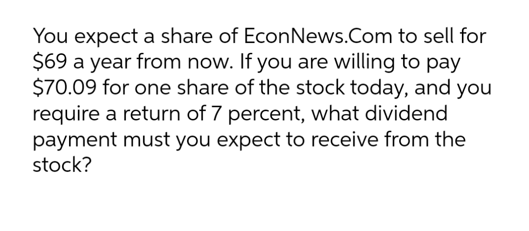 You expect a share of EconNews.Com to sell for
$69 a year from now. If you are willing to pay
$70.09 for one share of the stock today, and you
require a return of 7 percent, what dividend
payment must you expect to receive from the
stock?
