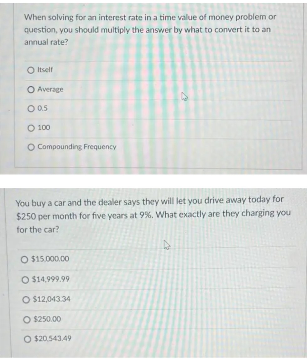 When solving for an interest rate in a time value of money problem or
question, you should multiply the answer by what to convert it to an
annual rate?
O Itself
Average
O 0.5
O 100
O Compounding Frequency
You buy a car and the dealer says they will let you drive away today for
$250 per month for five years at 9%. What exactly are they charging you
for the car?
O $15,000,00
O $14,999.99
O $12,043.34
O $250.00
$20,543.49
