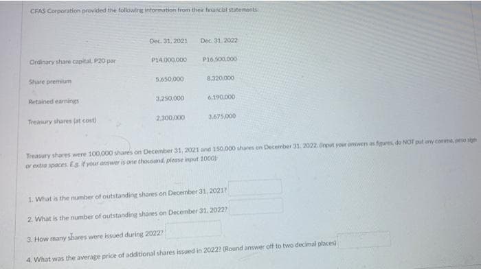 CFAS Corporation provided the following information from their financlat statements
Dec. 31. 2021
Dec. 31. 2022
Ordinary share capital, P20 par
P14.000.000
P16,500,000
Share premium
5,650,000
8.320,000
Retained eamings
3.250.000
6.190.000
Treasury shares (at cost)
2.300,000
3,675,000
Treasury shares were 100,000 shares on December 31, 2021 and 150.000 shares on December 31, 2022.Onput your onwers as fures, do NOT put any comma, peso sign
or extra spaces Es if your answer is one thousand, please input 1000:
1. What is the number of outstanding shares on December 31, 2021?
2. What is the number of outstanding shares on December 31. 20227
3. How many shares were issued during 2022?
4. What was the average price of additional shares issued in 2022? (Round answer off to two decimal places)
