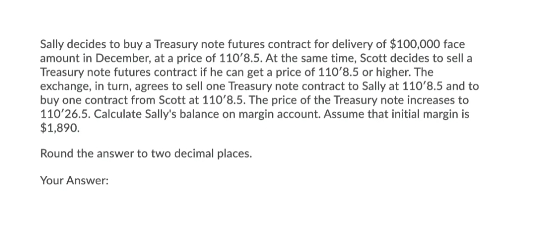 Sally decides to buy a Treasury note futures contract for delivery of $100,000 face
amount in December, at a price of 110'8.5. At the same time, Scott decides to sell a
Treasury note futures contract if he can get a price of 110'8.5 or higher. The
exchange, in turn, agrees to sell one Treasury note contract to Sally at 110ʻ8.5 and to
buy one contract from Scott at 110ʻ8.5. The price of the Treasury note increases to
110'26.5. Calculate Sally's balance on margin account. Assume that initial margin is
$1,890.
Round the answer to two decimal places.
Your Answer:
