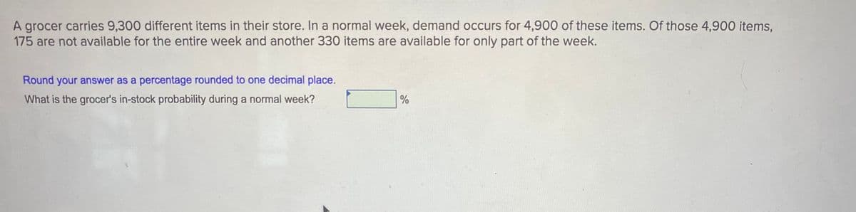 A grocer carries 9,300 different items in their store. In a normal week, demand occurs for 4,900 of these items. Of those 4,900 items,
175 are not available for the entire week and another 330 items are available for only part of the week.
Round your answer as a percentage rounded to one decimal place.
What is the grocer's in-stock probability during a normal week?
%
