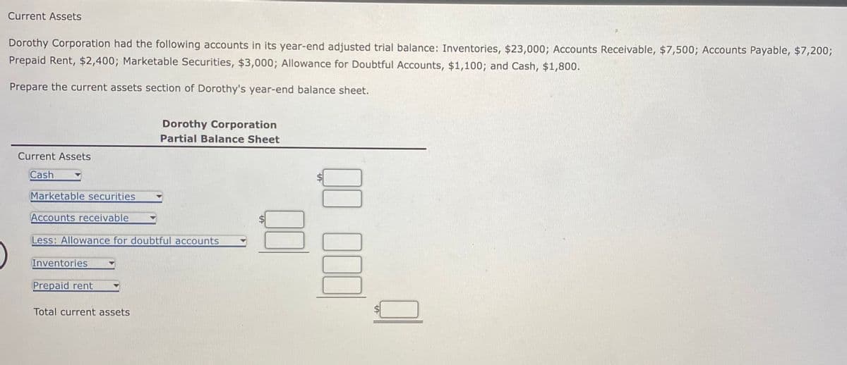 Current Assets
Dorothy Corporation had the following accounts in its year-end adjusted trial balance: Inventories, $23,000; Accounts Receivable, $7,500; Accounts Payable, $7,200;
Prepaid Rent, $2,400; Marketable Securities, $3,000; Allowance for Doubtful Accounts, $1,100; and Cash, $1,800.
Prepare the current assets section of Dorothy's year-end balance sheet.
Current Assets
Cash
Marketable securities
Accounts receivable
Less: Allowance for doubtful accounts
Inventories
Prepaid rent
Dorothy Corporation
Partial Balance Sheet
Total current assets
000