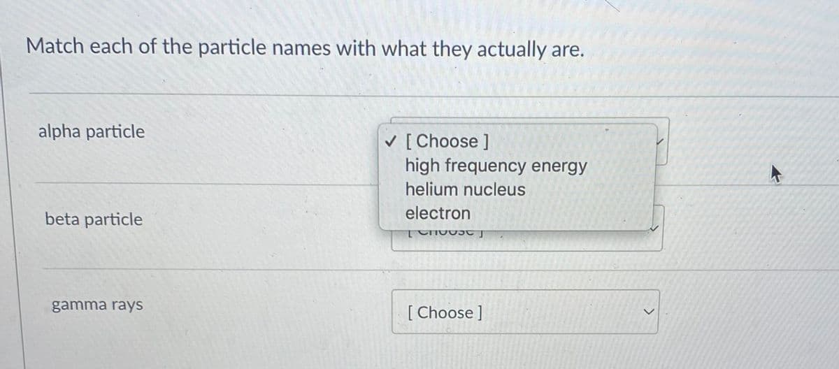 Match each of the particle names with what they actually are.
alpha particle
V [ Choose ]
high frequency energy
helium nucleus
beta particle
electron
gamma rays
[ Choose ]
