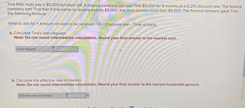 Tina Mier must pay a $5,000 furniture bill. A finance company will loan Tina $5,000 for 8 months at a 9.21% discount rate. The finance
company told Tina that if she wants to receive exactly $5,000, she must borrow more than $5,000. The finance company gave Tina
the following formula:
What to ask for = Amount of cash to be received + (1 - (Discount rate Time of loan))
a. Calculate Tina's loan request.
Note: Do not round intermediate calculations. Round your final answer to the nearest cent.
Loan request
b. Calculate the effective rate of interest.
Note: Do not round intermediate calculations. Round your final answer to the nearest hundredth percent.
Effective rate of interest
D
%
SE