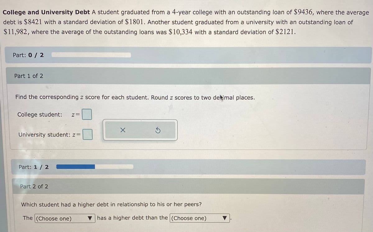 College and University Debt A student graduated from a 4-year college with an outstanding loan of $9436, where the average
debt is $8421 with a standard deviation of $1801. Another student graduated from a university with an outstanding loan of
$11,982, where the average of the outstanding loans was $10,334 with a standard deviation of $2121.
Part: 0 / 2
Part 1 of 2
Find the corresponding z score for each student. Round z scores to two dekimal places.
College student:
University student: z=
Part: 1 / 2
Part 2 of 2
Which student had a higher debt in relationship to his or her peers?
The (Choose one)
has a higher debt than the (Choose one)
