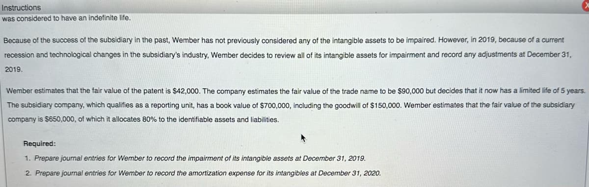 Instructions
was considered to have an indefinite life.
Because of the success of the subsidiary in the past, Wember has not previously considered any of the intangible assets to be impaired. However, in 2019, because of a current
recession and technological changes in the subsidiary's industry, Wember decides to review all of its intangible assets for impairment and record any adjustments at December 31,
2019.
Wember estimates that the fair value of the patent is $42,000. The company estimates the fair value of the trade name to be $90,000 but decides that it now has a limited life of 5 years.
The subsidiary company, which qualifies as a reporting unit, has a book value of $700,000, including the goodwill of $150,000. Wember estimates that the fair value of the subsidiary
company is $650,000, of which it allocates 80% to the identifiable assets and liabilities.
Required:
1. Prepare journal entries for Wember to record the impairment of its intangible assets at December 31, 2019.
2. Prepare journal entries for Wember to record the amortization expense for its intangibles at December 31, 2020.