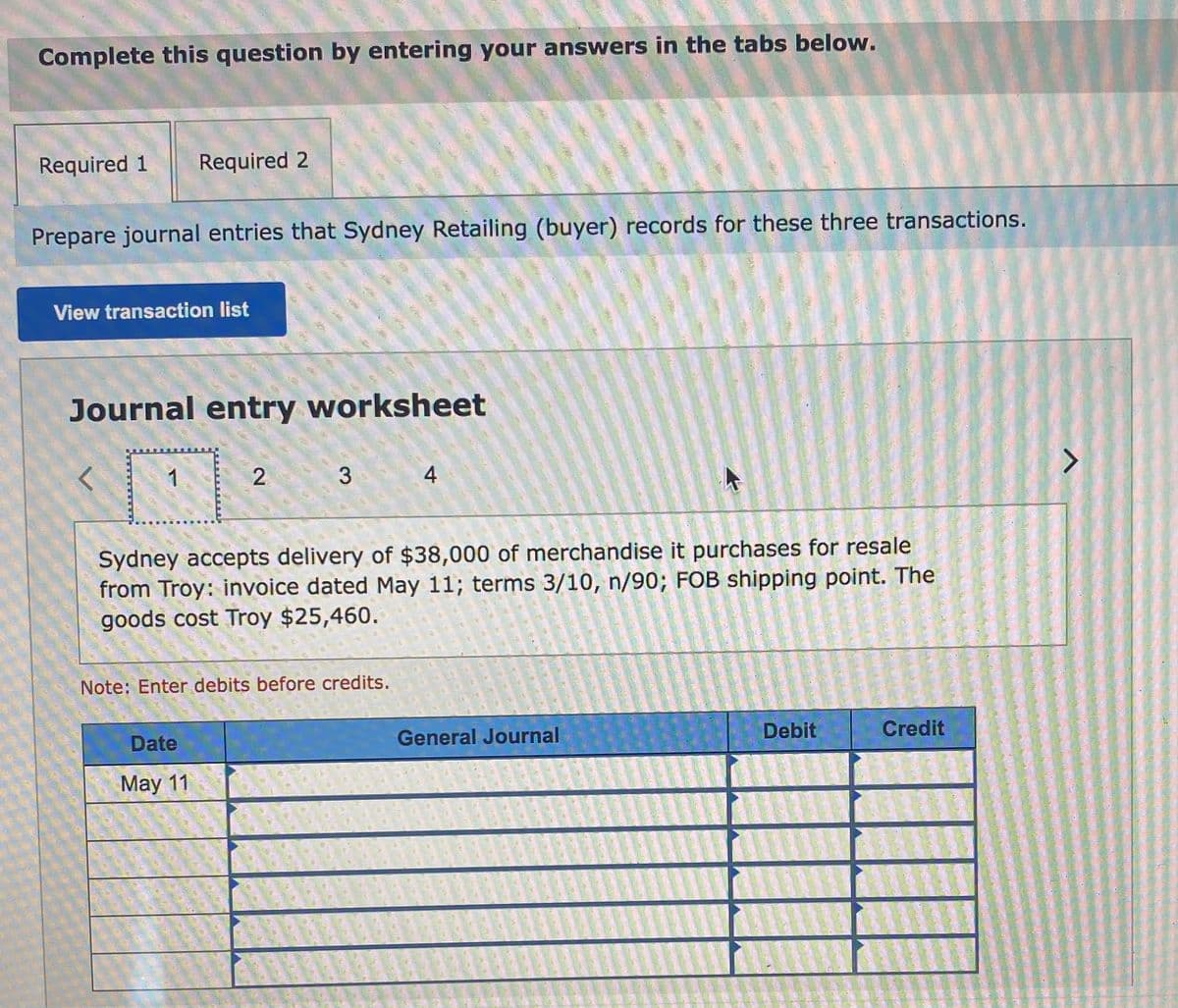 Complete this question by entering your answers in the tabs below.
Required 1
Required 2
Prepare journal entries that Sydney Retailing (buyer) records for these three transactions.
View transaction list
Journal entry worksheet
1
2.
3
<>
Sydney accepts delivery of $38,000 of merchandise it purchases for resale
from Troy: invoice dated May 11; terms 3/10, n/90; FOB shipping point. The
goods cost Troy $25,460.
Note: Enter debits before credits.
Date
General Journal
Debit
Credit
May 11
