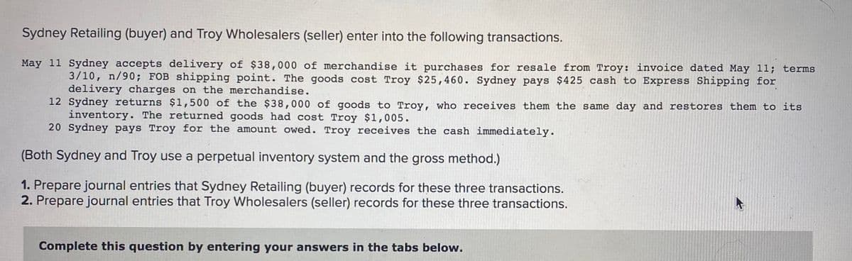 Sydney Retailing (buyer) and Troy Wholesalers (seller) enter into the following transactions.
May 11 Sydney accepts delivery of $38,000 of merchandise it purchases for resale from Troy: invoice dated May 11; terms
3/10, n/90; FOB shipping point. The goods cost Troy $25,460. Sydney pays $425 cash to Express Shipping for
delivery charges on the merchandise.
12 Sydney returns $1,500 of the $38,000 of goods to Troy, who receives them the same day and restores them to its
inventory. The returned goods had cost Troy $1,005.
20 Sydney pays Troy for the amount owed. Troy receives the cash immediately.
(Both Sydney and Troy use a perpetual inventory system and the gross method.)
1. Prepare journal entries that Sydney Retailing (buyer) records for these three transactions.
2. Prepare journal entries that Troy Wholesalers (seller) records for these three transactions.
Complete this question by entering your answers in the tabs below.
