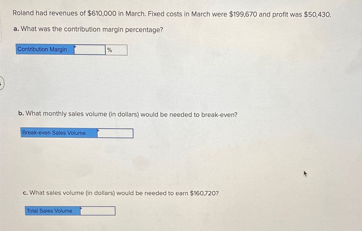 Roland had revenues of $610,000 in March. Fixed costs in March were $199,670 and profit was $50,430.
a. What was the contribution margin percentage?
Contribution Margin
%
b. What monthly sales volume (in dollars) would be needed to break-even?
Break-even Sales Volume
c. What sales volume (in dollars) would be needed to earn $160,720?
Total Sales Volume
