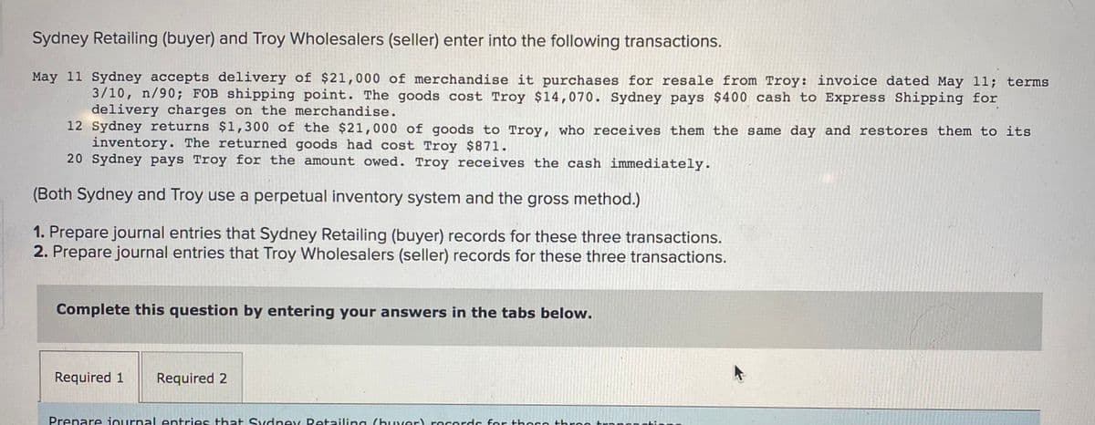 Sydney Retailing (buyer) and Troy Wholesalers (seller) enter into the following transactions.
May 11 Sydney accepts delivery of $21,000 of merchandise it purchases for resale from Troy: invoice dated May 11; terms
3/10, n/90; FOB shipping point. The goods cost Troy $14,070. Sydney pays $400 cash to Express Shipping for
delivery charges on the merchandise.
12 Sydney returns $1,300 of the $21,000 of goods to Troy, who receives them the same day and restores them to its
inventory. The returned goods had cost Troy $871.
20 Sydney pays Troy for the amount owed. Troy receives the cash immediately.
(Both Sydney and Troy use a perpetual inventory system and the gross method.)
1. Prepare journal entries that Sydney Retailing (buyer) records for these three transactions.
2. Prepare journal entries that Troy Wholesalers (seller) records for these three transactions.
Complete this question by entering your answers in the tabs below.
Required 1
Required 2
Prepare journal entries that Sydney Retailing (buver) recerds for these hree tra
