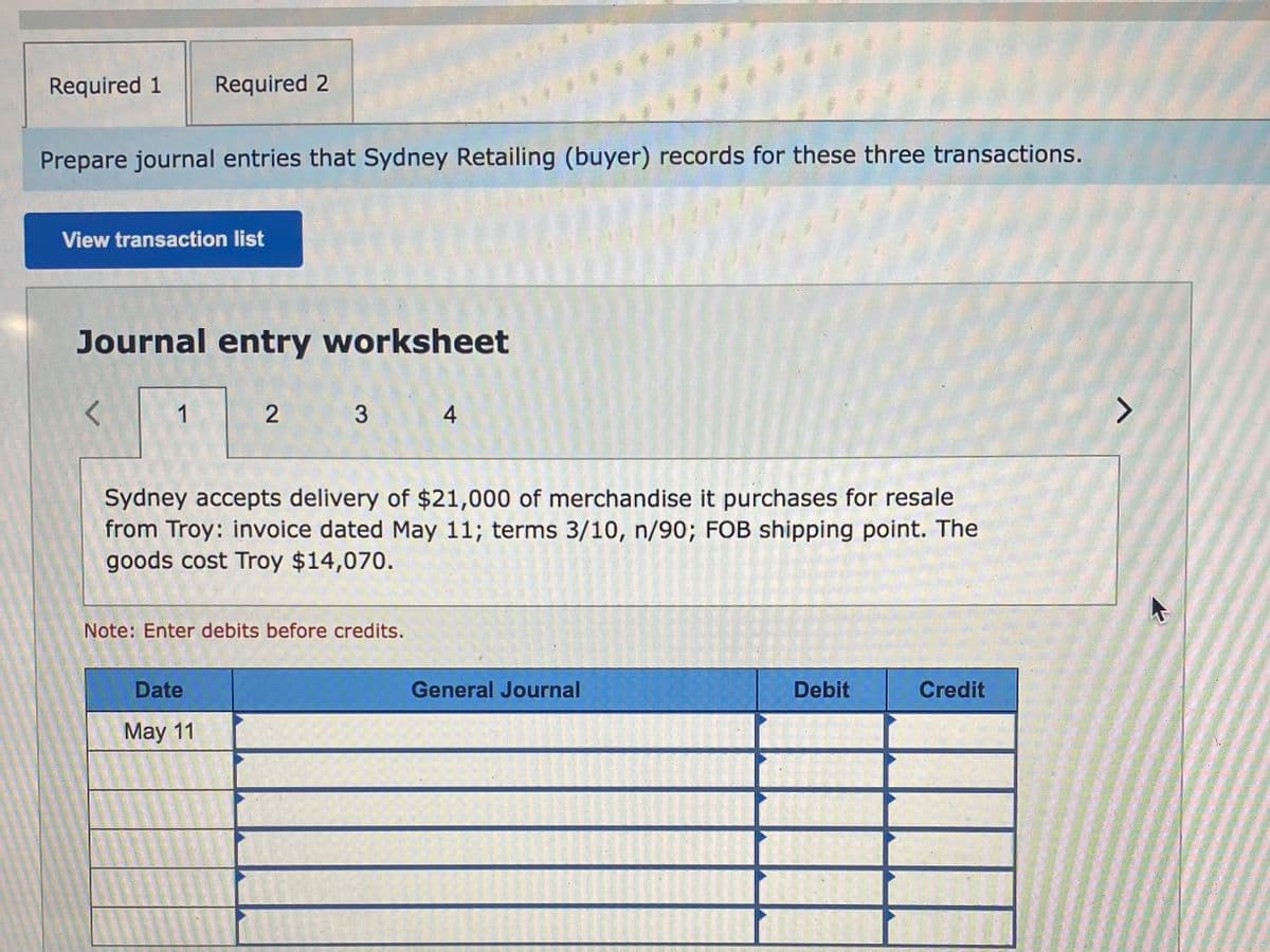 Required 1
Required 2
Prepare journal entries that Sydney Retailing (buyer) records for these three transactions.
View transaction list
Journal entry worksheet
1
4
Sydney accepts delivery of $21,000 of merchandise it purchases for resale
from Troy: invoice dated May 11; terms 3/10, n/90; FOB shipping point. The
goods cost Troy $14,070.
Note: Enter debits before credits.
Date
General Journal
Debit
Credit
May 11
3.
