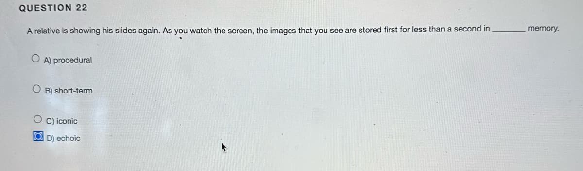 QUESTION 22
A relative is showing his slides again. As you watch the screen, the images that you see are stored first for less than a second in
A) procedural
OB) short-term
C) iconic
OD) echoic
memory.