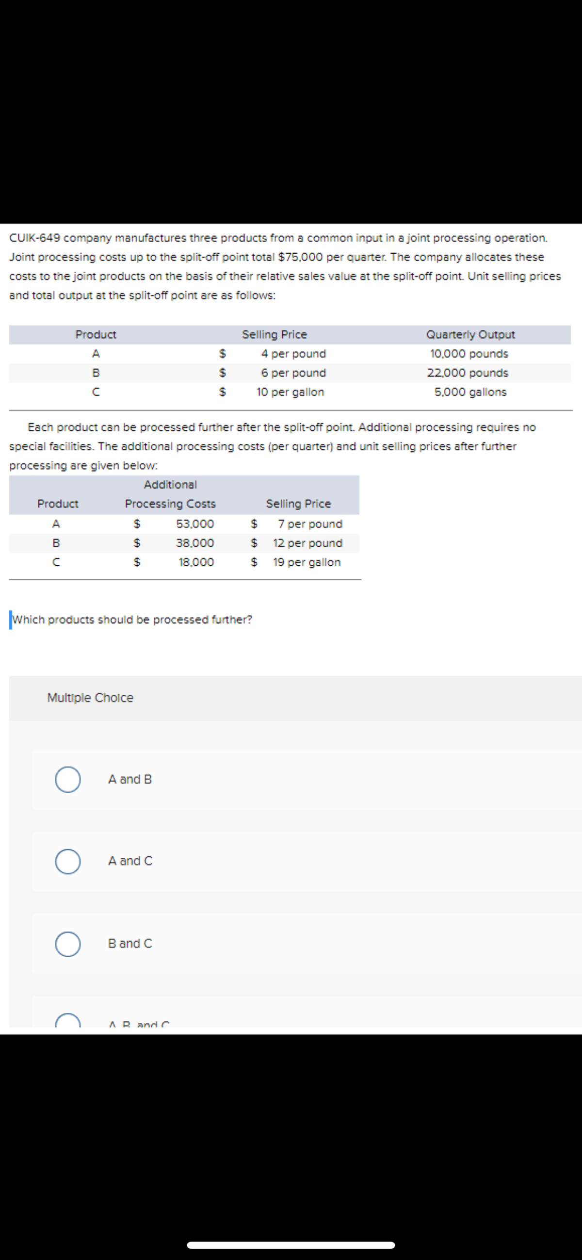 CUIK-649 company manufactures three products from a common input in a joint processing operation.
Joint processing costs up to the split-off point total $75,000 per quarter. The company allocates these
costs to the joint products on the basis of their relative sales value at the split-off point. Unit selling prices
and total output at the split-off point are as follows:
Product
Selling Price
Quarterly Output
10,000 pounds
A
$
4 per pound
B
$
6 per pound
22,000 pounds
с
$
10 per gallon
5.000 gallons
Each product can be processed further after the split-off point. Additional processing requires no
special facilities. The additional processing costs (per quarter) and unit selling prices after further
processing are given below:
Additional
Product
Processing Costs
Selling Price
A
$
53.000
$
B
$
38,000
$
с
$
18,000
$
Which products should be processed further?
Multiple Choice
O
O
O
A and B
A and C
B and C
AR and C
7 per pound
12 per pound
19 per gallon
