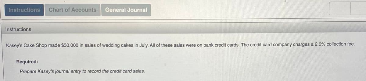 Instructions Chart of Accounts General Journal
Instructions
Kasey's Cake Shop made $30,000 in sales of wedding cakes in July. All of these sales were on bank credit cards. The credit card company charges a 2.0% collection fee.
Required:
Prepare Kasey's journal entry to record the credit card sales.