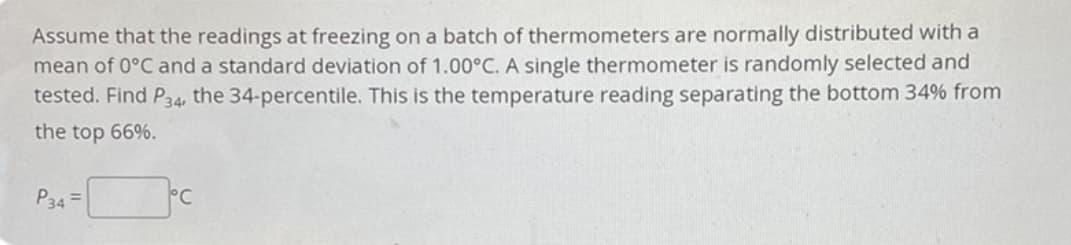 Assume that the readings at freezing on a batch of thermometers are normally distributed with a
mean of 0°C and a standard deviation of 1.00°C. A single thermometer is randomly selected and
tested. Find P34, the 34-percentile. This is the temperature reading separating the bottom 34% from
the top 66%.
P34 =
°C
