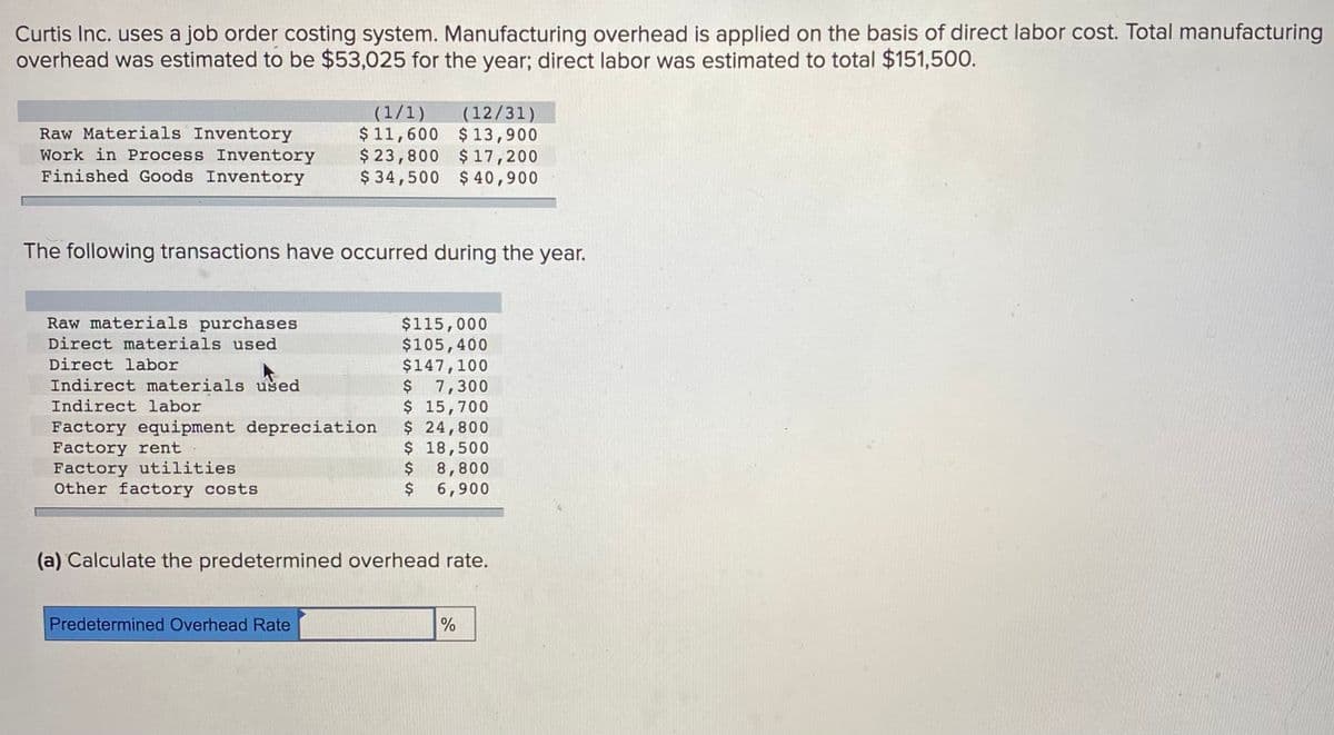 Curtis Inc. uses a job order costing system. Manufacturing overhead is applied on the basis of direct labor cost. Total manufacturing
overhead was estimated to be $53,025 for the year; direct labor was estimated to total $151,500.
(1/1)
Raw Materials Inventory
Work in Process Inventory
Finished Goods Inventory
(12/31)
$ 11,600 $13,900
$ 23,800 $ 17,200
$ 34,500 $ 40,900
The following transactions have occurred during the year.
Raw materials purchases
Direct materials used
$115,000
$105,400
$147,100
$ 7,300
$ 15,700
$ 24,800
$ 18,500
$ 8,800
$
Direct labor
Indirect materials used
Indirect labor
Factory equipment depreciation
Factory rent
Factory utilities
Other factory costs
6,900
(a) Calculate the predetermined overhead rate.
Predetermined Overhead Rate
