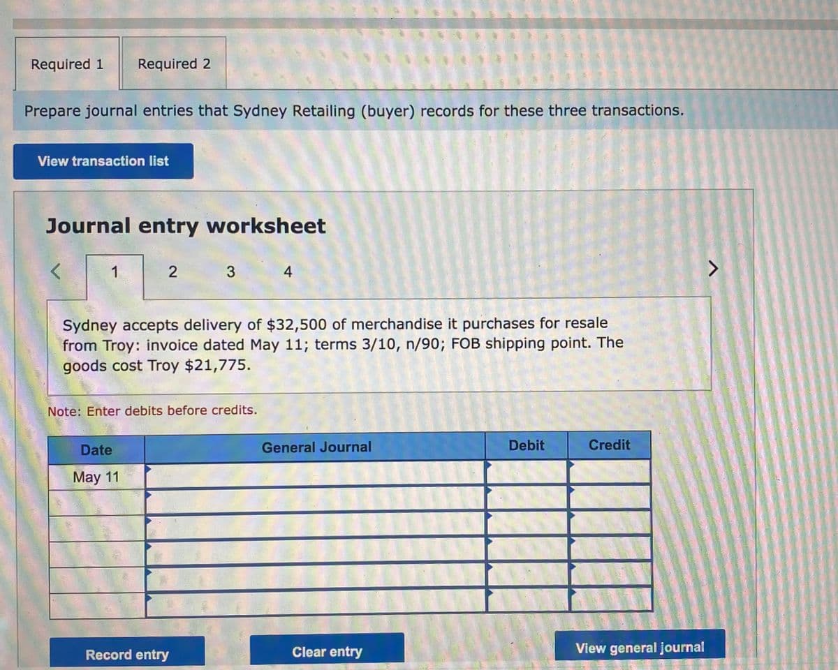 Required 1
Required 2
Prepare journal entries that Sydney Retailing (buyer) records for these three transactions.
View transaction list
Journal entry worksheet
1
4.
Sydney accepts delivery of $32,500 of merchandise it purchases for resale
from Troy: invoice dated May 11; terms 3/10, n/90; FOB shipping point. The
goods cost Troy $21,775.
Note: Enter debits before credits.
Date
General Journal
Debit
Credit
May 11
Record entry
Clear entry
View general journal
