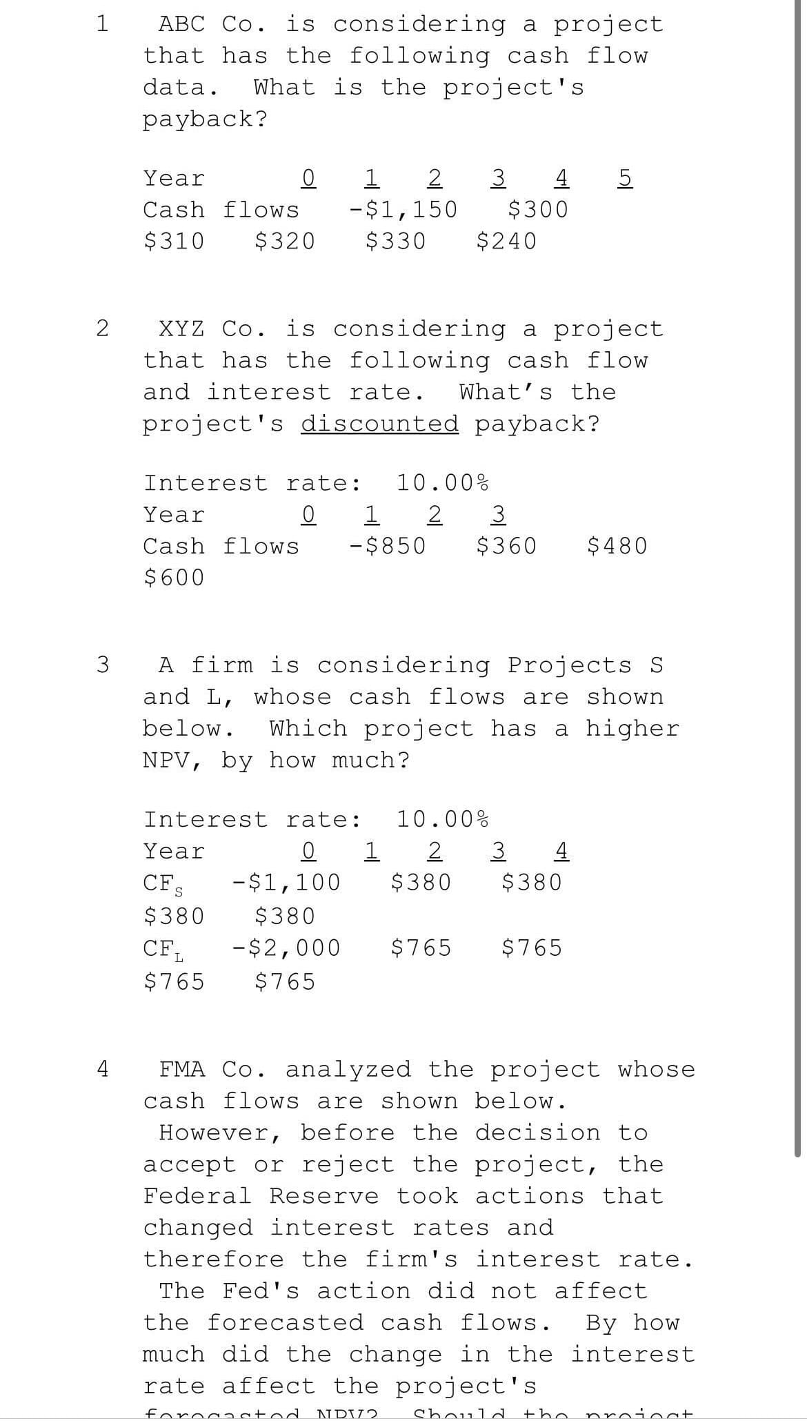ABC Co. is considering a project
that has the following cash flow
What is the project's
data.
payback?
Year
1
2
3
4
5
Cash flows
-$1,150
$300
$310
$320
$330
$240
XYZ Co. is considering a project
that has the following cash flow
and interest rate.
What's the
project's discounted payback?
Interest rate:
10.00%
Year
1 2
3
Cash flows
-$850
$360
$480
$600
3
A firm is considering Projects S
and L, whose cash flows are shown
below.
Which project has a higher
NPV, by how much?
Interest rate:
10.00%
Year
1
2
3 4
-$1,100
$380
$380
CFs
$380
$380
-$2,000
$765
$765
CF,
$765
$765
FMA Co. analyzed the project whose
cash flows are shown below.
4
However, before the decision to
accept or reject the project, the
Federal Reserve took actions that
changed interest rates and
therefore the firm's interest rate.
The Fed's action did not affect
the forecasted cash flows.
By how
much did the change in the interest
rate affect the project's
fo:
NDV2
Should
the
nro:
