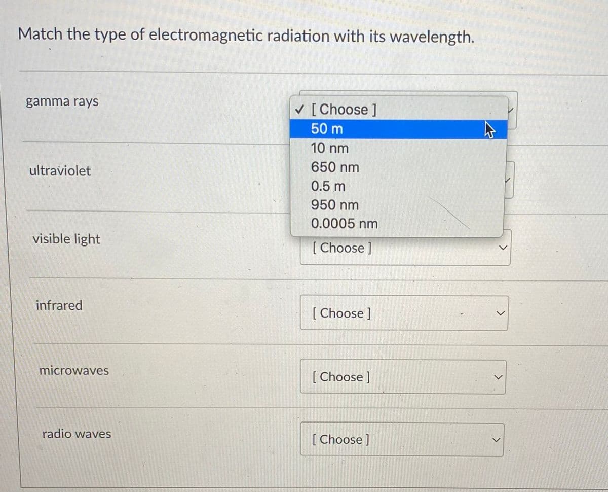 Match the type of electromagnetic radiation with its wavelength.
gamma rays
V [ Choose ]
50 m
10 nm
650 nm
ultraviolet
0.5 m
950 nm
0.0005 nm
visible light
[ Choose ]
infrared
[ Choose ]
microwaves
[ Choose ]
radio waves
[ Choose ]
>
