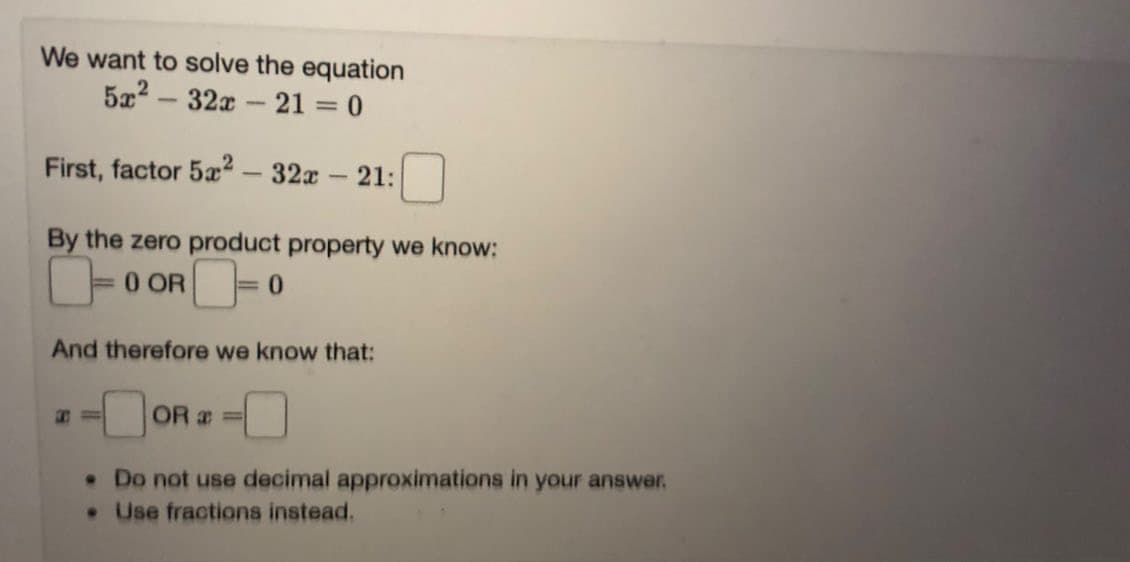 We want to solve the equation
32x - 21 = 0
-
First, factor 5a2
32x
21:
By the zero product property we know:
0 OR=
And therefore we know that:
OR =
•Do not use decimal approximations in your answer.
Use fractions instead.
