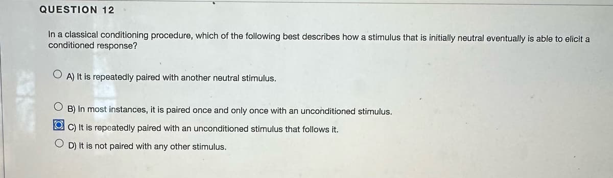 QUESTION 12
In a classical conditioning procedure, which of the following best describes how a stimulus that is initially neutral eventually is able to elicit a
conditioned response?
A) It is repeatedly paired with another neutral stimulus.
OB) In most instances, it is paired once and only once with an unconditioned stimulus.
OC) It is repeatedly paired with an unconditioned stimulus that follows it.
OD) It is not paired with any other stimulus.