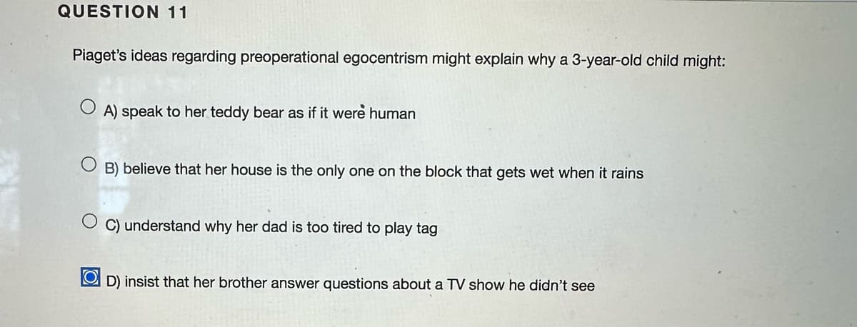 QUESTION 11
Piaget's ideas regarding preoperational egocentrism might explain why a 3-year-old child might:
A) speak to her teddy bear as if it were human
OB) believe that her house is the only one on the block that gets wet when it rains
OC) understand why her dad is too tired to play tag
OD) insist that her brother answer questions about a TV show he didn't see
