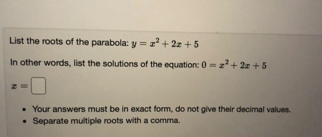 List the roots of the parabola: y = x² + 2x + 5
In other words, list the solutions of the equation: 0 = x+ 2x+5
%3D
• Your answers must be in exact form, do not give their decimal values.
• Separate multiple roots with a comma.
