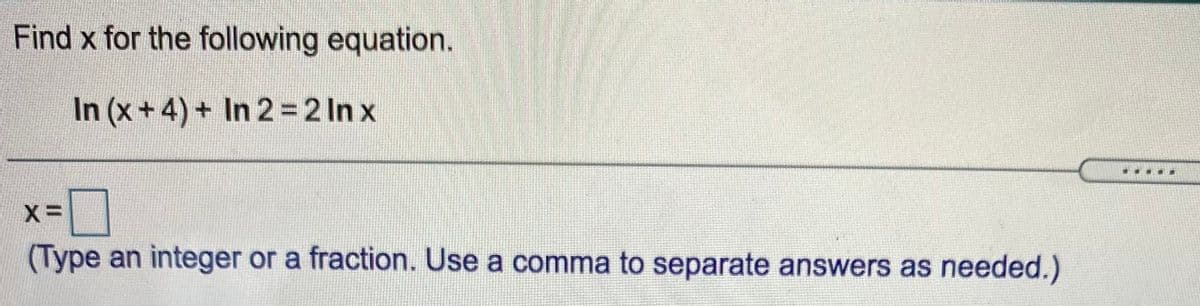 Find x for the following equation.
In (x+4) + In 2 = 2 In x
(Type an integer or a fraction. Use a comma to separate answers as needed.)
