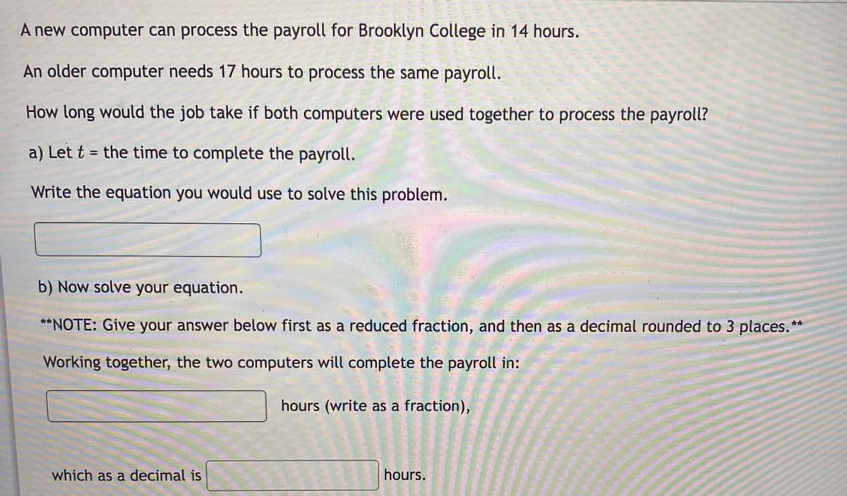 A new computer can process the payroll for Brooklyn College in 14 hours.
An older computer needs 17 hours to process the same payroll.
How long would the job take if both computers were used together to process the payroll?
a) Let t = the time to complete the payroll.
Write the equation you would use to solve this problem.
b) Now solve your equation.
**NOTE: Give your answer below first as a reduced fraction, and then as a decimal rounded to 3 places.**
Working together, the two computers will complete the payroll in:
hours (write as a fraction),
which as a decimal is
hours.
