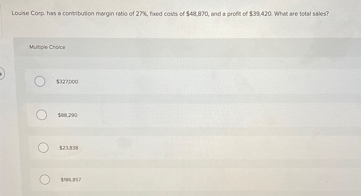 Louise Corp. has a contribution margin ratio of 27%, fixed costs of $48,870, and a profit of $39,420. What are total sales?
Multiple Choice
$327,000
$88,290
$23,838
$186,857
