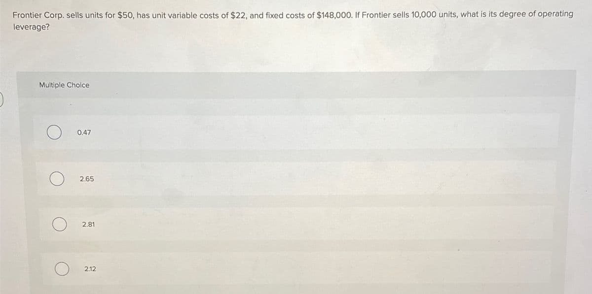 Frontier Corp. sells units for $50, has unit variable costs of $22, and fixed costs of $148,000. If Frontier sells 10,000 units, what is its degree of operating
leverage?
Multiple Choice
0.47
2.65
2.81
2.12
