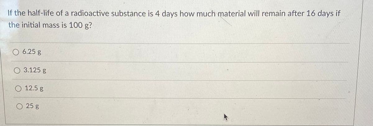 If the half-life of a radioactive substance is 4 days how much material will remain after 16 days if
the initial mass is 100 g?
O 6.25 g
O 3.125 g
O 12.5 g
O 25 g
