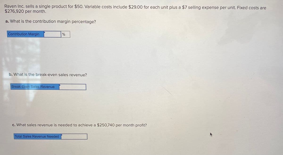 Raven Inc. sells a single product for $50. Variable costs include $29.00 for each unit plus a $7 selling expense per unit. Fixed costs are
$276,920 per month.
a. What is the contribution margin percentage?
Contribution Margin
b. What is the break-even sales revenue?
Break-Even Sales Revenue
c. What sales revenue is needed to achieve a $250,740 per month profit?
Total Sales Revenue Needed
