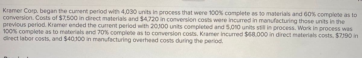 Kramer Corp. began the current period with 4,030 units in process that were 100% complete as to materials and 60% complete as to
conversion. Costs of $7,500 in direct materials and $4,720 in conversion costs were incurred in manufacturing those units in the
previous period. Kramer ended the current period with 20,100 units completed and 5,010 units still in process. Work in process was
100% complete as to materials and 70% complete as to conversion costs. Kramer incurred $68,000 in direct materials costs, $7,190 in
direct labor costs, and $40,100 in manufacturing overhead costs during the period.
