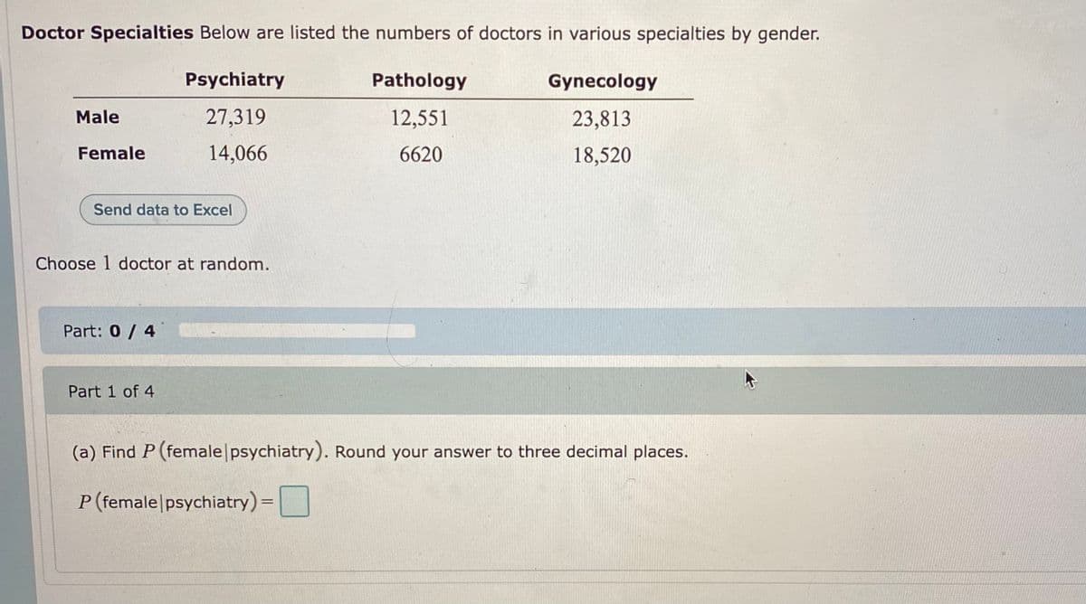 Doctor Specialties Below are listed the numbers of doctors in various specialties by gender.
Psychiatry
Pathology
Gynecology
Male
27,319
12,551
23,813
Female
14,066
6620
18,520
Send data to Excel
Choose 1 doctor at random.
Part: 0 / 4
Part 1 of 4
(a) Find P (female psychiatry). Round your answer to three decimal places.
P (female|psychiatry) =
|
