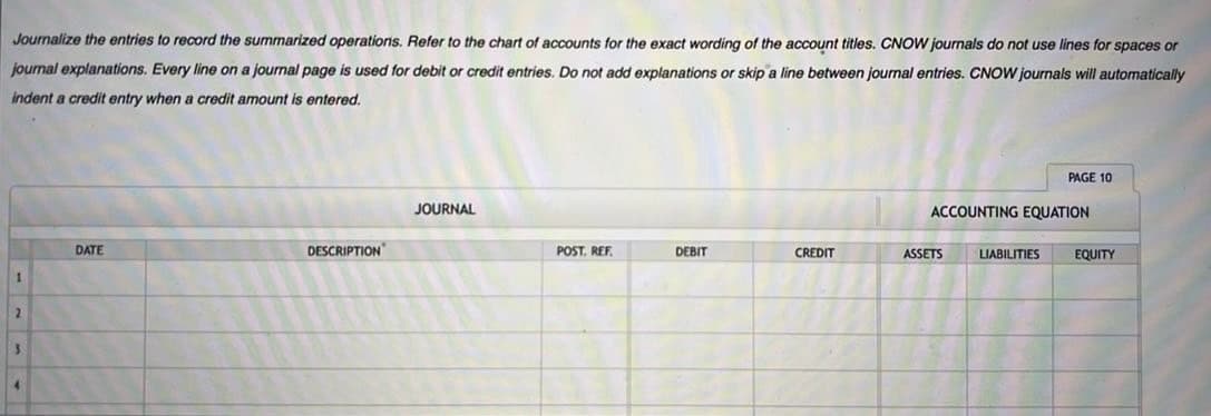 Journalize the entries to record the summarized operations. Refer to the chart of accounts for the exact wording of the account titles. CNOW journals do not use lines for spaces or
journal explanations. Every line on a journal page is used for debit or credit entries. Do not add explanations or skip a line between journal entries. CNOW journals will automatically
indent a credit entry when a credit amount is entered.
DATE
DESCRIPTION
JOURNAL
POST. REF.
DEBIT
CREDIT
ACCOUNTING EQUATION
ASSETS
PAGE 10
LIABILITIES
EQUITY