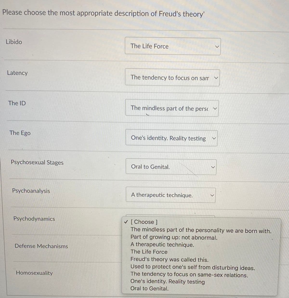 Please choose the most appropriate description of Freud's theory'
Libido
The Life Force
Latency
The tendency to focus on sam
The ID
The mindless part of the persc
The Ego
One's identity. Reality testing
Psychosexual Stages
Oral to Genital.
Psychoanalysis
A therapeutic technique.
Psychodynamics
V [ Choose ]
The mindless part of the personality we are born with.
Part of growing up: not abnormal.
A therapeutic technique.
Defense Mechanisms
The Life Force
Freud's theory was called this.
Used to protect one's self from disturbing ideas.
The tendency to focus on same-sex relations.
One's identity. Reality testing
Homosexuality
Oral to Genital.
