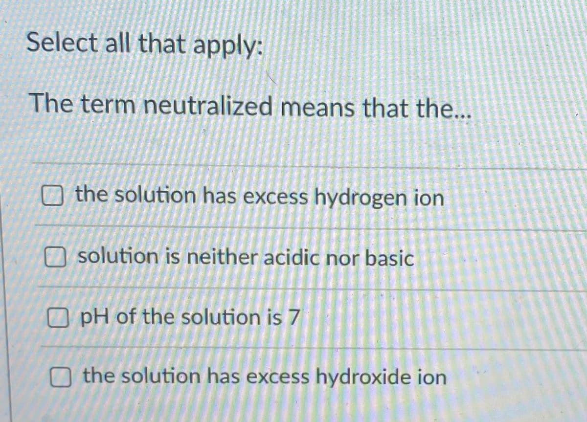 Select all that apply:
The term neutralized means that the...
O the solution has excess hydrogen ion
O solution is neither acidic nor basic
O pH of the solution is 7
O the solution has excess hydroxide ion
