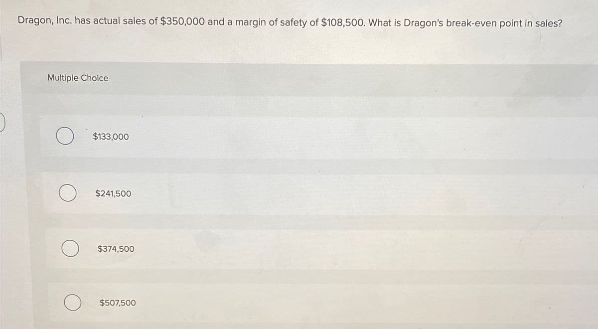 Dragon, Inc. has actual sales of $350,000 and a margin of safety of $108,500. What is Dragon's break-even point in sales?
Multiple Choice
O $133,000
$241,500
$374,500
$507,500
