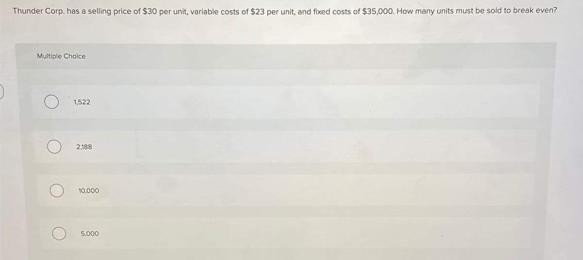 Thunder Corp. has a selling price of $30 per unit, variable costs of $23 per unit, and fixed costs of $35,000. How many units must be sold to break even?
Multiple Choice
1,522
2,188
10,000
5,000
