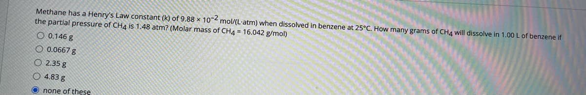 Methane has a Henry's Law constant (k) of 9.88 x 10-2 mol/(L·atm) when dissolved in benzene at 25°C. How many grams of CH4 will dissolve in 1.00 L of benzene if
the partial pressure of CH4 is 1.48 atm? (Molar mass of CH4 = 16.042 g/mol)
O 0.146 g
O 0.0667 g
O 2.35 g
O 4.83 g
none of these
