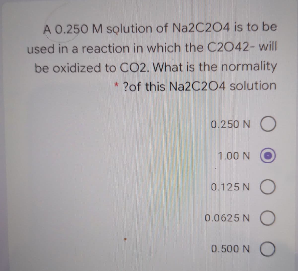 A 0.250 M solution of Na2C204 is to be
used in a reaction in which the C2042- will
be oxidized to CO2. What is the normality
* ?of this Na2C2O4 solution
0.250 N O
1.00 N
0.125 N O
0.0625 N )
0.500 NO
