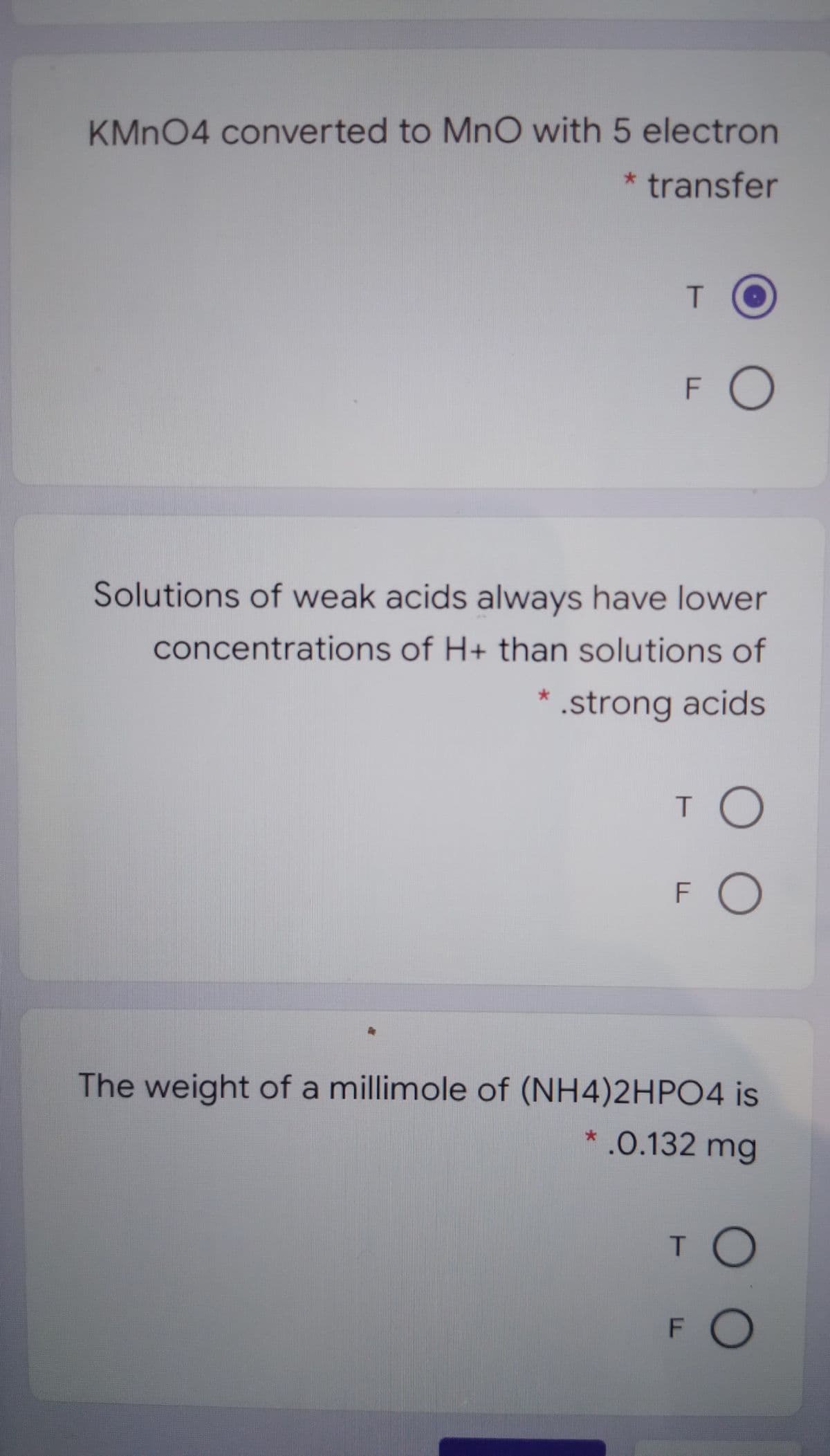 KMN04 converted to MnO with 5 electron
* transfer
F O
Solutions of weak acids always have lower
concentrations of H+ than solutions of
* .strong acids
T O
FO
The weight of a millimole of (NH4)2HP04 is
*.0.132 mg
FO
