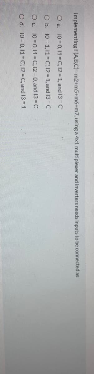 Implementing F(A,B,C)= m2+m5+m6+m7, using a 4x1 multiplexer and inverters needs inputs to be connected as
O a. 10=0, 1= C, 12 = 1, and 13 = C'
O b. 10 = 1, 11= C; 12 = 1, and 13 = C
O c. 10=0,11=C, 12=0, and 13 = C
O d. 10=0, 11=C, 12 = C, and 13 = 1
