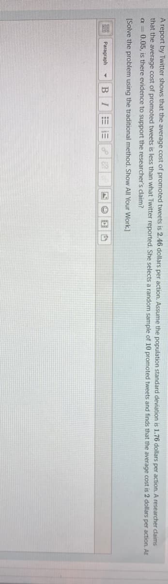A report by Twitter shows that the average cost of promoted tweets is 2.46 dollars per action. Assume the population standard deviation is 1.76 dollars per action. A researcher claims
that the average cost of promoted tweets is less than what Twitter reported. She selects a random sample of 10 promoted tweets and finds that the average cost is 2 dollars per action. At
a = 0.05, is there evidence to support the researcher's claim?
[Solve the problem using the traditional method. Show All Your Work.]
Paragraph
B I
