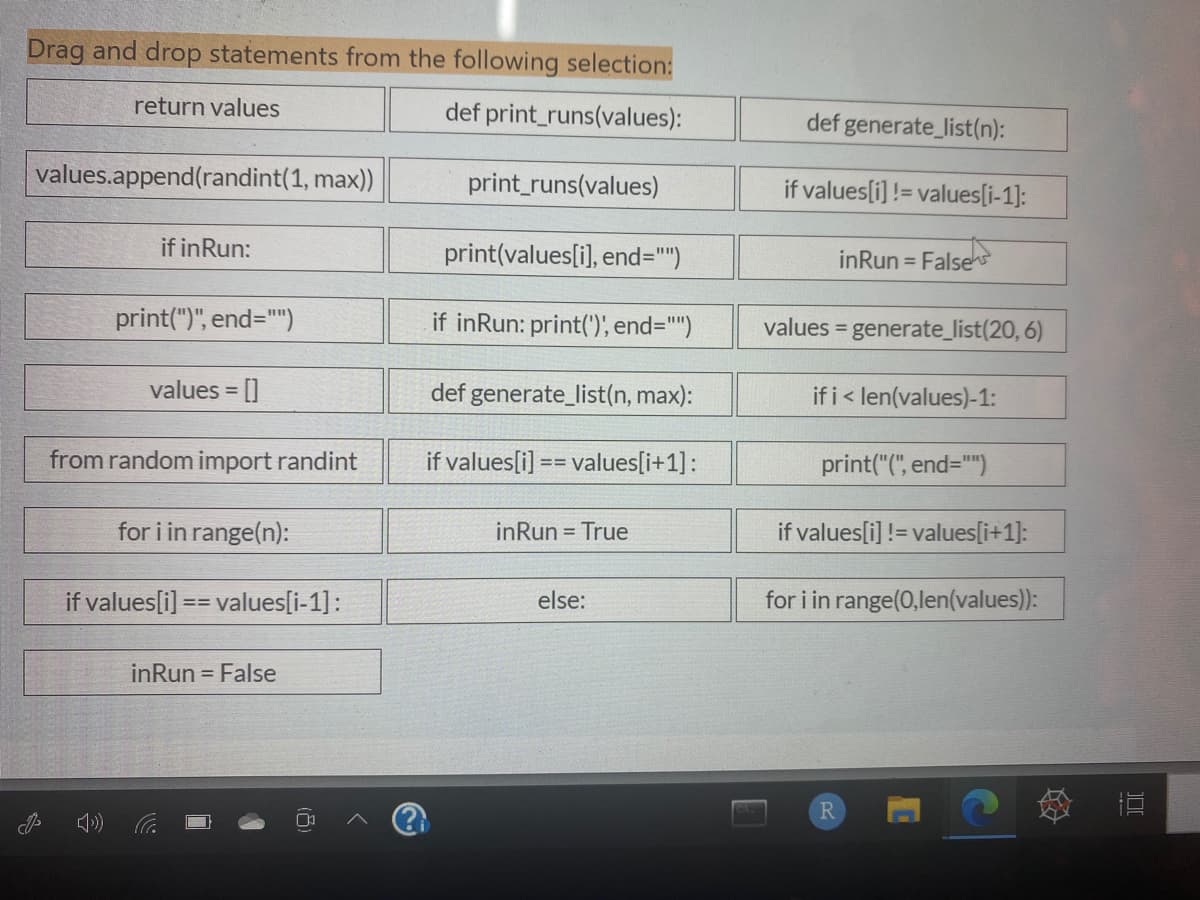 Drag and drop statements from the following selection:
return values
def print_runs(values):
def generate_list(n):
values.append(randint(1, max))
print_runs(values)
if values[i] != values[i-1]:
if inRun:
print(values[i], end=")
inRun =
False
print(")", end=")
if inRun: print(')', end="")
values = generate_list(20, 6)
values = []
def generate_list(n, max):
if i< len(values)-1:
%3D
from random import randint
if values[i] == values[i+1]:
print("(", end="")
%3D%3D
for i in range(n):
inRun = True
if values[i] != values[i+1]:
if values[i] == values[i-1]:
else:
for i in range(0,len(values)):
inRun = False
R.
DI
