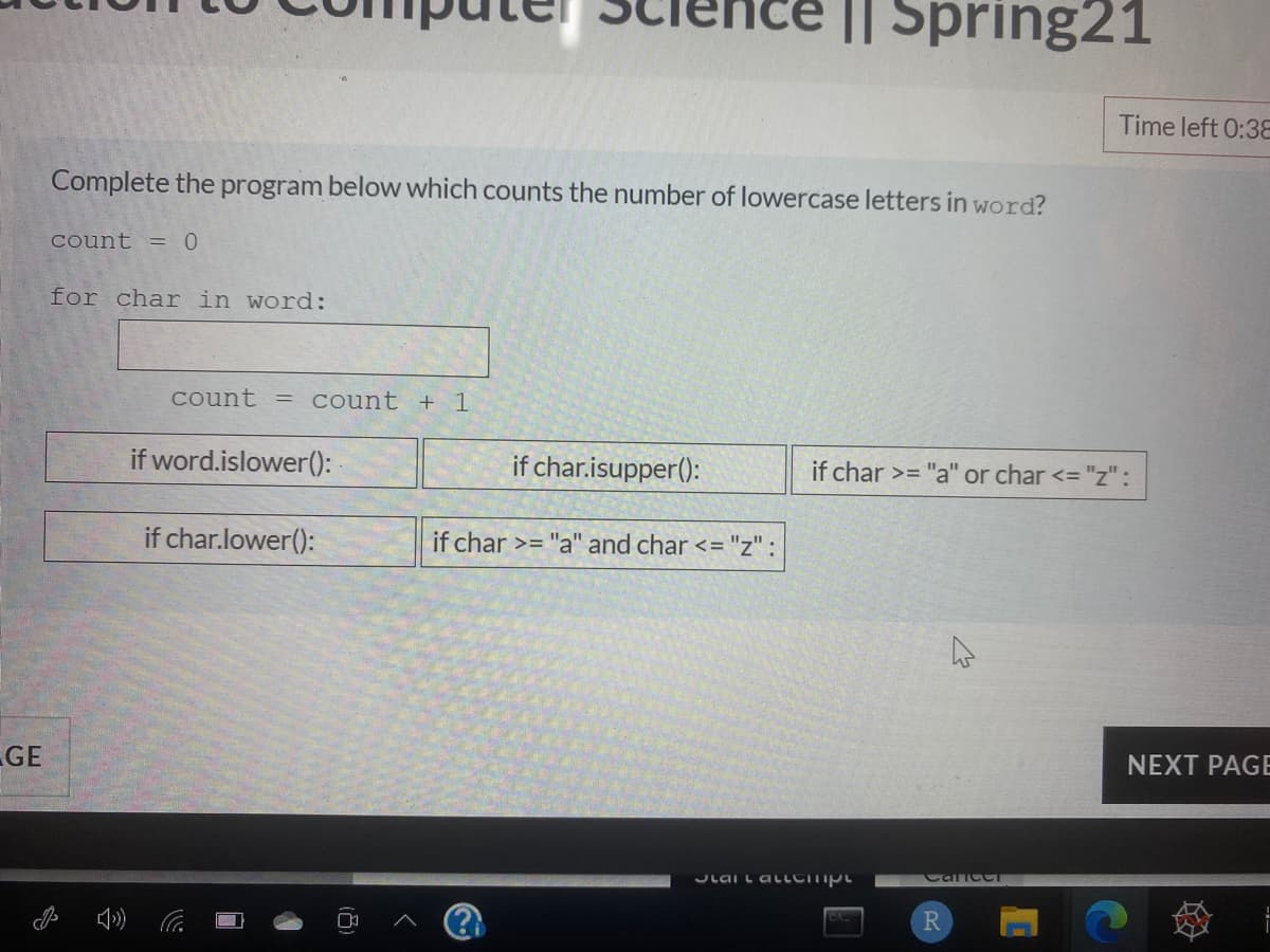 I| Spring21
Time left 0:3E
Complete the program below which counts the number of lowercase letters in word?
count = 0
for char in word:
count
count + 1
if word.islower():
if char.isupper():
if char >= "a" or char <="z" :
if char.lower():
if char >= "a" and char <="z" :
GE
NEXT PAGE
Lai L aLLCITIpt
CaiccT
R
(8)
