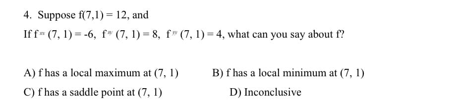 4. Suppose f(7,1)= 12, and
If f (7, 1) = -6, f (7,1)=8, f" (7, 1) = 4, what can you say about f?
A) f has a local maximum at (7, 1)
C) f has a saddle point at (7, 1)
B) f has a local minimum at (7, 1)
D) Inconclusive